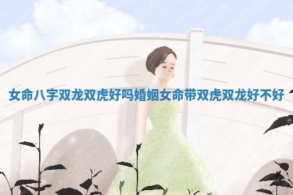 女命八字双龙双虎好吗婚姻 女命带双虎双龙好不好 女命八字双龙双虎好吗婚姻 女命带双虎双龙好不好