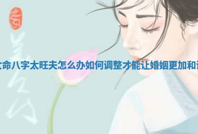 女命八字太旺夫怎么办 如何调整才能让婚姻更加和谐
