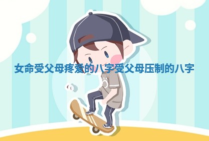 女命受父母疼爱的八字 受父母压制的八字 女命受父母疼爱的八字 受父母压制的八字