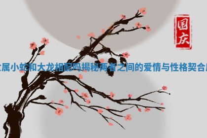 女属小蛇和大龙相配吗揭秘两者之间的爱情与性格契合度