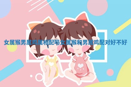女属猴男属鸡属相配吗 女属猴和男属鸡配对好不好 女属猴男属鸡属相配吗 女属猴和男属鸡配对好不好