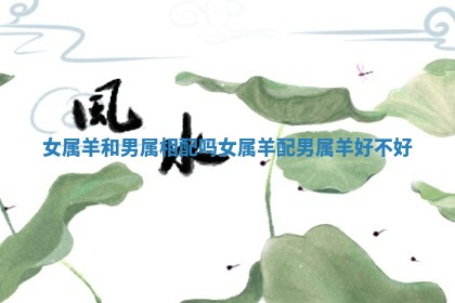 女属羊和男属相配吗_女属羊配男属羊好不好 女属羊和男属相配吗_女属羊配男属羊好不好