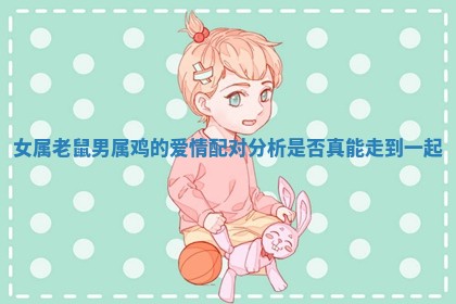 女属老鼠男属鸡的爱情配对分析是否真能走到一起 女属老鼠男属鸡的爱情配对分析是否真能走到一起