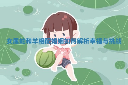 女属蛇和羊相配婚姻如何解析幸福与挑战 女属蛇和羊相配婚姻如何解析幸福与挑战