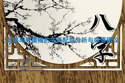 女属马男属猪的完美配对分析与感情建议 女属马男属猪的完美配对分析与感情建议