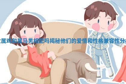女属鸡和属马男相配吗揭秘他们的爱情和性格兼容性分析 女属鸡和属马男相配吗揭秘他们的爱情和性格兼容性分析
