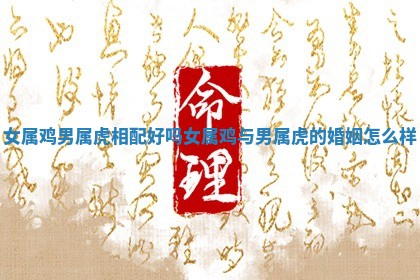 女属鸡男属虎相配好吗 女属鸡与男属虎的婚姻怎么样