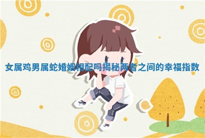 女属鸡男属蛇婚姻相配吗揭秘两者之间的幸福指数