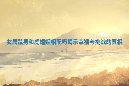 女属鼠男和虎婚姻相配吗揭示幸福与挑战的真相