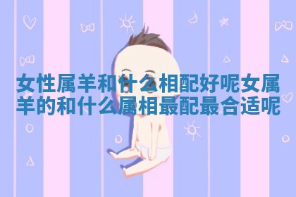 女性属羊和什么相配好呢_女属羊的和什么属相最配最合适呢