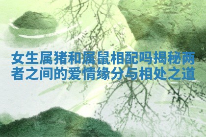 女生属猪和属鼠相配吗揭秘两者之间的爱情缘分与相处之道