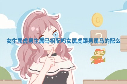 女生属虎男生属马相配吗_女属虎跟男属马的配么 女生属虎男生属马相配吗_女属虎跟男属马的配么