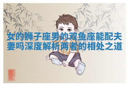 女的狮子座男的双鱼座能配夫妻吗深度解析两者的相处之道