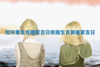 如何看生肖搬家吉日 根据生肖算搬家吉日