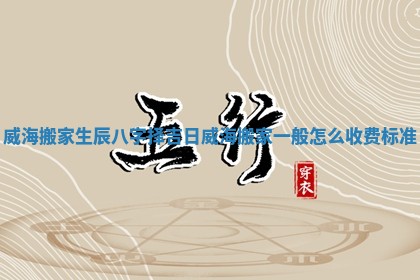 威海搬家生辰八字择吉日 威海搬家一般怎么收费标准