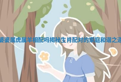 婆婆属虎属羊相配吗揭秘生肖配对的家庭和谐之道