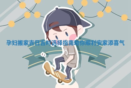 孕妇搬家吉日吉时选择指南助你顺利安家添喜气
