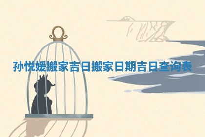 孙悦媛搬家吉日 搬家日期吉日查询表