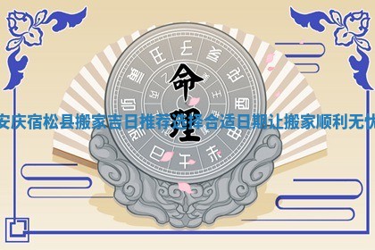 安庆宿松县搬家吉日推荐选择合适日期让搬家顺利无忧