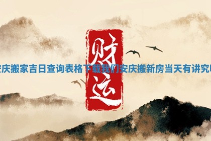安庆搬家吉日查询表格下载 我们安庆搬新房当天有讲究吗
