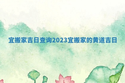 宜搬家吉日查询2023_宜搬家的黄道吉日