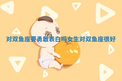 对双鱼座要勇敢表白吗女生_对双鱼座很好 对双鱼座要勇敢表白吗女生_对双鱼座很好