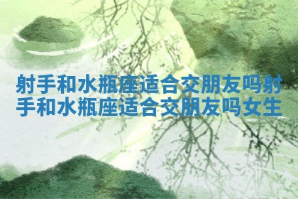 射手和水瓶座适合交朋友吗 射手和水瓶座适合交朋友吗女生