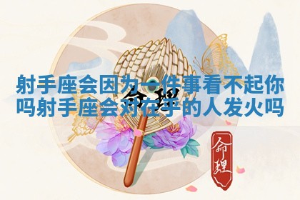 射手座会因为一件事看不起你吗 射手座会对在乎的人发火吗