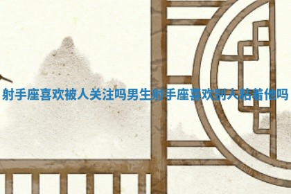 射手座喜欢被人关注吗男生 射手座喜欢别人粘着他吗 射手座喜欢被人关注吗男生 射手座喜欢别人粘着他吗