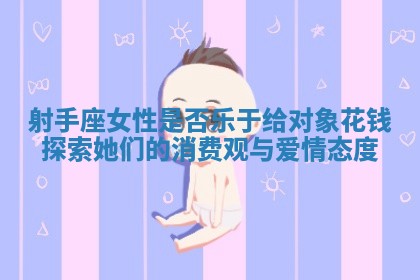 射手座女性是否乐于给对象花钱探索她们的消费观与爱情态度