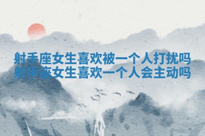 射手座女生喜欢被一个人打扰吗 射手座女生喜欢一个人会主动吗