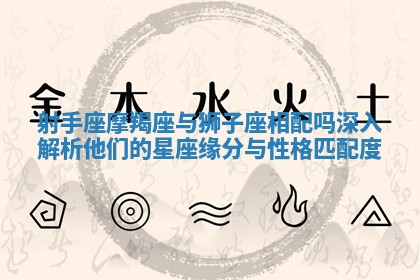 射手座摩羯座与狮子座相配吗深入解析他们的星座缘分与性格匹配度