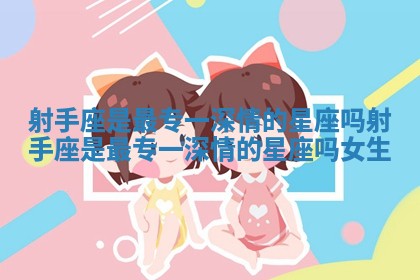 射手座是最专一深情的星座吗 射手座是最专一深情的星座吗女生