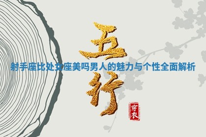 射手座比处女座美吗男人的魅力与个性全面解析