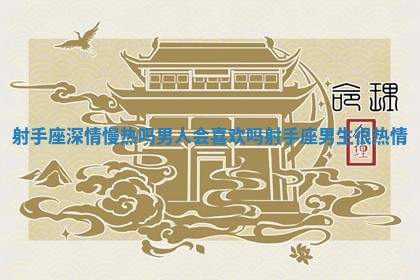 射手座深情慢热吗男人会喜欢吗_射手座男生很热情