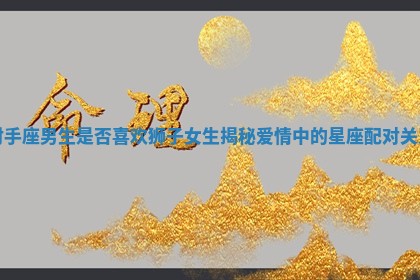 射手座男生是否喜欢狮子女生揭秘爱情中的星座配对关系 射手座男生是否喜欢狮子女生揭秘爱情中的星座配对关系