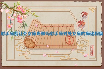 射手座能让处女座卑微吗 射手座对处女座的痴迷程度