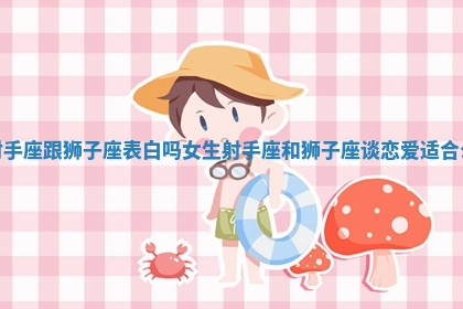 射手座跟狮子座表白吗女生 射手座和狮子座谈恋爱适合么