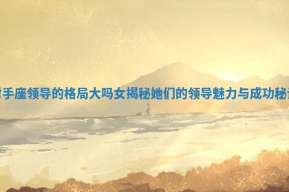 射手座领导的格局大吗女揭秘她们的领导魅力与成功秘诀