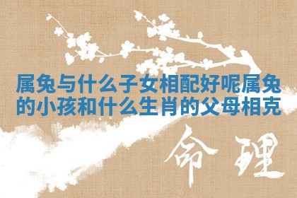 属兔与什么子女相配好呢 属兔的小孩和什么生肖的父母相克