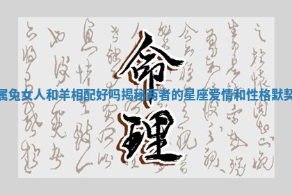 属兔女人和羊相配好吗揭秘两者的星座爱情和性格默契 属兔女人和羊相配好吗揭秘两者的星座爱情和性格默契