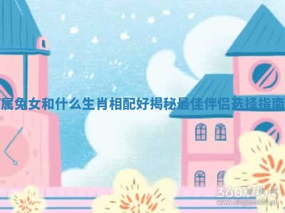 属兔女和什么生肖相配好揭秘最佳伴侣选择指南 属兔女和什么生肖相配好揭秘最佳伴侣选择指南
