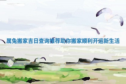 属兔搬家吉日查询推荐助你搬家顺利开运新生活