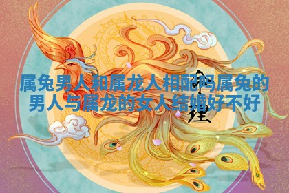 属兔男人和属龙人相配吗_属兔的男人与属龙的女人结婚好不好