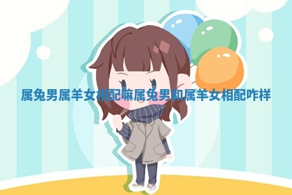 属兔男属羊女相配嘛 属兔男和属羊女相配咋样 属兔男属羊女相配嘛 属兔男和属羊女相配咋样