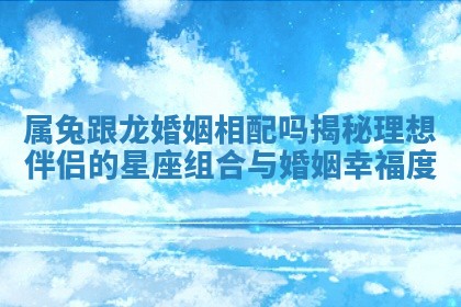 属兔跟龙婚姻相配吗揭秘理想伴侣的星座组合与婚姻幸福度