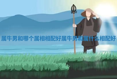属牛男和哪个属相相配好_属牛男和属什么相配好 属牛男和哪个属相相配好_属牛男和属什么相配好