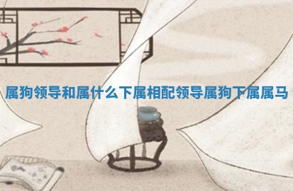 属狗领导和属什么下属相配_领导属狗下属属马 属狗领导和属什么下属相配_领导属狗下属属马