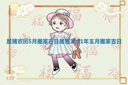 属猪农历5月搬家吉日_属猪2021年五月搬家吉日