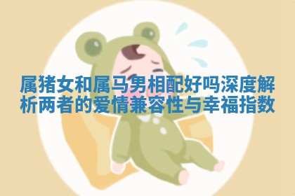 属猪女和属马男相配好吗深度解析两者的爱情兼容性与幸福指数